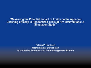 “Measuring the Potential Impact of Frailty on the Apparent
Declining Efficacy in Randomized Trials of HIV Interventions: A
                       Simulation Study”




                         Felicia P. Hardnett
                      Mathematical Statistician
        Quantitative Sciences and Data Management Branch
 