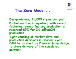 The Zara Model…..

• Design-driven; 11,000 styles per year
• Partial vertical integration, with owned
  factories; owned factory production is
  reserved 85% for IN-SEASON
  production
• Tight coupling of market data and
  production decisions in-season; cycle
  CAN be as short as 2 weeks from design
  to store delivery of the completed
  garment
 