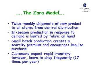 …..The Zara Model….

• Twice-weekly shipments of new product
  to all stores from central distribution
• In-season production in response to
  demand is limited by fabric on hand
• Small batch production creates a
  scarcity premium and encourages impulse
  purchase
• Customers expect rapid inventory
  turnover, learn to shop frequently (17
  times per year)
 