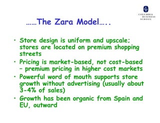 ……The Zara Model…..

• Store design is uniform and upscale;
  stores are located on premium shopping
  streets
• Pricing is market-based, not cost-based
  – premium pricing in higher cost markets
• Powerful word of mouth supports store
  growth without advertising (usually about
  3-4% of sales)
• Growth has been organic from Spain and
  EU, outward
 