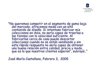 "No queremos competir en el segmento de gama baja
  del mercado, ofrecemos moda con un alto
  contenido de diseño. Si intentase fabricar mis
  colecciones en Asia, no sería capaz de traerlas a
  las tiendas con la velocidad suficiente. Al
  fabricarlas cerca de casa puedo descartar
  colecciones cuando no se están vendiendo y sin
  esta rápida respuesta no sería capaz de obtener
  una buena relación entre calidad, precio y moda,
  que es lo que nuestros clientes esperan", subrayó..”

José María Castellano, Febrero 3, 2005
 