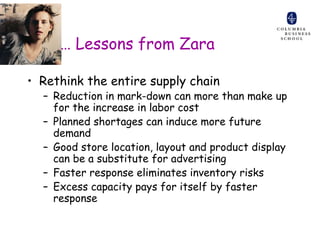 … Lessons from Zara

• Rethink the entire supply chain
  – Reduction in mark-down can more than make up
    for the increase in labor cost
  – Planned shortages can induce more future
    demand
  – Good store location, layout and product display
    can be a substitute for advertising
  – Faster response eliminates inventory risks
  – Excess capacity pays for itself by faster
    response
 