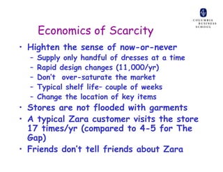 Economics of Scarcity
• Highten the sense of now-or-never
  –   Supply only handful of dresses at a time
  –   Rapid design changes (11,000/yr)
  –   Don’t over-saturate the market
  –   Typical shelf life– couple of weeks
  –   Change the location of key items
• Stores are not flooded with garments
• A typical Zara customer visits the store
  17 times/yr (compared to 4-5 for The
  Gap)
• Friends don’t tell friends about Zara
 