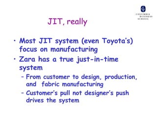 JIT, really

• Most JIT system (even Toyota’s)
  focus on manufacturing
• Zara has a true just-in-time
  system
  – From customer to design, production,
    and fabric manufacturing
  – Customer’s pull not designer’s push
    drives the system
 