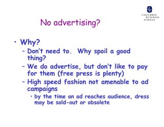 No advertising?

• Why?
 – Don’t need to. Why spoil a good
   thing?
 – We do advertise, but don’t like to pay
   for them (free press is plenty)
 – High speed fashion not amenable to ad
   campaigns
   • by the time an ad reaches audience, dress
     may be sold-out or obsolete
 