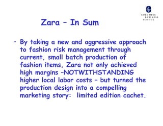 Zara – In Sum

• By taking a new and aggressive approach
  to fashion risk management through
  current, small batch production of
  fashion items, Zara not only achieved
  high margins –NOTWITHSTANDING
  higher local labor costs – but turned the
  production design into a compelling
  marketing story: limited edition cachet.
 