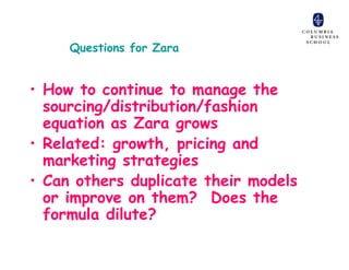 Questions for Zara


• How to continue to manage the
  sourcing/distribution/fashion
  equation as Zara grows
• Related: growth, pricing and
  marketing strategies
• Can others duplicate their models
  or improve on them? Does the
  formula dilute?
 