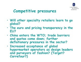 Competitive pressures

• Will other specialty retailers learn to go
  global?
• The euro and pricing transparency in the
  EU?
• China enters the WTO; trade barriers
  and quotas come down; further
  deflationary pressures in the sector?
• Increased acceptance of global
  hypermarket operators as design leaders
  and purveyors of fashion? (Target?
  Carrefour?)
 