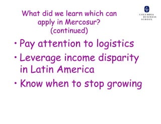 What did we learn which can
    apply in Mercosur?
        (continued)
• Pay attention to logistics
• Leverage income disparity
  in Latin America
• Know when to stop growing
 