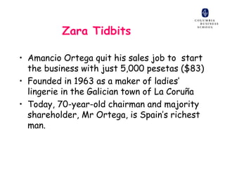 Zara Tidbits

• Amancio Ortega quit his sales job to start
  the business with just 5,000 pesetas ($83)
• Founded in 1963 as a maker of ladies’
  lingerie in the Galician town of La Coruña
• Today, 70-year-old chairman and majority
  shareholder, Mr Ortega, is Spain’s richest
  man.
 