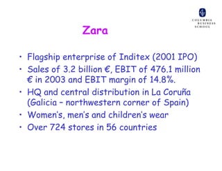 Zara

• Flagship enterprise of Inditex (2001 IPO)
• Sales of 3.2 billion €, EBIT of 476.1 million
  € in 2003 and EBIT margin of 14.8%.
• HQ and central distribution in La Coruña
  (Galicia – northwestern corner of Spain)
• Women’s, men’s and children’s wear
• Over 724 stores in 56 countries
 