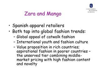 Zara and Mango

• Spanish apparel retailers
• Both tap into global fashion trends:
  – Global appeal of catwalk fashion
  – International youth and fashion culture
  – Value proposition in rich countries;
    aspirational fashion in poorer countries –
    the unserved tier combining middle-
    market pricing with high fashion content
    and novelty
 