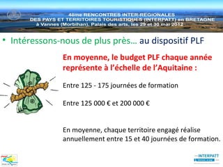 • Intéressons-nous de plus près… au dispositif PLF
              En moyenne, le budget PLF chaque année
              représente à l’échelle de l’Aquitaine :

              Entre 125 - 175 journées de formation

              Entre 125 000 € et 200 000 €


              En moyenne, chaque territoire engagé réalise
              annuellement entre 15 et 40 journées de formation.
 