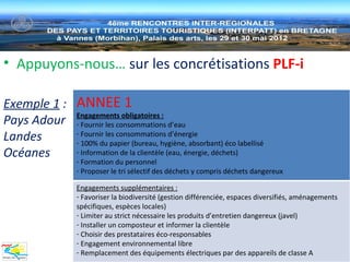 • Appuyons-nous… sur les concrétisations PLF-i

Exemple 1 : ANNEE 1
Pays Adour Engagements obligatoires : d’eau
            - Fournir les consommations
Landes      - Fournir les consommations d’énergie
            - 100% du papier (bureau, hygiène, absorbant) éco labellisé
Océanes     - Information de la clientèle (eau, énergie, déchets)
                   - Formation du personnel
                   - Proposer le tri sélectif des déchets y compris déchets dangereux

                   Engagements supplémentaires :
                   - Favoriser la biodiversité (gestion différenciée, espaces diversifiés, aménagements
                   spécifiques, espèces locales)
                   - Limiter au strict nécessaire les produits d’entretien dangereux (javel)
                   - Installer un composteur et informer la clientèle
                   - Choisir des prestataires éco-responsables
                   - Engagement environnemental libre
                   - Remplacement des équipements électriques par des appareils de classe A
 