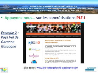 • Appuyons-nous… sur les concrétisations PLF-i


Exemple 2 :
Pays Val de
Garonne
Gascogne




              Site dédié : www.plfi-valdegaronne-gascogne.com
 