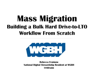 Mass Migration
Building a Bulk Hard Drive-to-LTO
Workflow From Scratch
Rebecca Fraimow
National Digital Stewardship Resident at WGBH
@rhfraim
 
