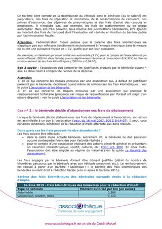 Ce barème tient compte de la dépréciation du véhicule dont le bénévole (ou le salarié) est
propriétaire, des frais de réparation et d’entretien, de la consommation de carburant, des
primes d’assurance, des dépenses de pneumatiques et des frais d’achat des casques et
protections. Il n’englobe pas, par exemple, les frais de stationnement ou de péage
autoroutier. Mais, ces frais peuvent, sous réserve des justifications nécessaires, être ajoutés
au montant des frais de transport dont l’évaluation est réalisée en fonction du barème publié
par l’administration fiscale.
Attention : l’administration fiscale précise que le barème des frais kilométriques ne
s’applique pas aux véhicules fonctionnant exclusivement à l’énergie électrique dans la mesure
où ils ont une puissance fiscale de 1 CV, quelle que soit leur puissance.
Par exemple, un bénévole qui aurait utilisé son automobile (5 CV) pour le compte de l’association et qui
aurait effectué 1500 km dans l’année, pourra légitimement réclamer à l’association 814,50 € au titre du
remboursement de ses frais kilométriques (1500 km x 0,543 €).
Bon à savoir : l’association doit conserver les justificatifs produits par le bénévole durant 4
ans. Le délai court à compter de l’année de la dépense.
Attention
1- en ce qui concerne les risques encourus par une association qui, à défaut de justificatif
présenté par le bénévole, déciderait quand même de rembourser les frais kilométriques : voir
le guide L’association et les bénévoles.
2- en ce qui concerne les risques encourus par une association qui pratique le
remboursement forfaitaire (prudence car risque de requalification par l’Urssaf s’il s’agit d’un
salaire déguisé) : voir le guide L’association et les bénévoles.
Cas n° 2 : le bénévole décide d’abandonner ses frais de déplacement
Lorsque le bénévole décide d’abandonner ses frais de déplacement à l’association, son action
est assimilable à un don à l’association (instr. du 16 mai 2007, BOI 5 B-14-07). Il peut, sous
certaines conditions, bénéficier de la réduction d’impôt afférente aux dons réalisés.
Dans quels cas les frais peuvent-ils être abandonnés ?
Les frais doivent être effectués :
 dans le cadre d’une activité bénévole. Autrement dit, le bénévole ne doit percevoir
aucune contrepartie financière pour l’activité réalisée ;
 pour le compte d’une association réalisant des actions d’intérêt général et présentant
un caractère philanthropique, sportif, culturel, etc. (CGI, art. 200). En deux mots,
l’association doit être éligible au régime du mécénat (voir le guide La fiscalité des
associations).
Les frais engagés par le bénévole doivent être dûment justifiés (détail du nombre de
kilomètres parcourus par le bénévole avec son véhicule personnel, etc.). Le remboursement
est calculé à partir d’un barème « spécifique » : le barème des frais kilométriques des
bénévoles ouvrant droit à réduction fiscale (voir ci-après le barème 2015).
Barème des frais kilométriques des bénévoles ouvrants droits à la réduction
d’impôt.
Barème 2015 - frais kilométriques des bénévoles pour la réduction d’impôt
Type de véhicule Montant autorisé par km (en euros)
Automobile 0,308
Vélomoteur, scooter, moto 0,120
 