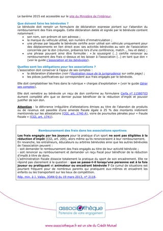 Le barème 2015 est accessible sur le site du Ministère de l’intérieur.
Que doivent faire les bénévoles ?
Le bénévole doit remplir un formulaire de déclaration expresse portant sur l’abandon du
remboursement des frais engagés. Cette déclaration datée et signée par le bénévole contient
notamment :
 son nom, son prénom et son adresse ;
 la marque du véhicule utilisé, son numéro d’immatriculation ;
 une phrase par laquelle le bénévole certifie avoir utilisé son véhicule uniquement pour
des déplacements en lien direct avec ses activités bénévoles au sein de l’association
concernée par le don (réunion, présence lors d’une conférence, match…, lieu et date) ;
 une phrase pouvant ainsi être formulée : « Je soussigné (…) certifie renoncer au
remboursement des frais ci-dessus et les laisser à l’association (…) en tant que don »
(voir le guide L’association et les bénévoles).
Quelles sont les obligations pour les associations ?
L’association doit conserver à l’appui de ses comptes :
 la déclaration d’abandon (voir l’illustration issue de la jurisprudence sur cette page) ;
 les pièces justificatives qui correspondent aux frais engagés par le bénévole.
Elle doit comptabiliser les frais dans la rubrique « charges d’exploitation » (voir le guide Gérer
ses comptes).
Elle doit remettre au bénévole un reçu de don conforme au formulaire Cerfa n° 11580*03
dument complété afin que ce dernier puisse bénéficier de la réduction d’impôt et pouvoir
justifier de son don.
Attention : la délivrance irrégulière d’attestations émises au titre de l’abandon de produits
ou de revenus est passible d’une amende fiscale égale à 25 % des montants indûment
mentionnés sur les attestations (CGI, art. 1740 A), voire de poursuites pénales pour « fraude
fiscale » (CGI, art. 1741).
Remboursement des frais dans les associations sportives
Les frais engagés par les joueurs pour la pratique d’un sport ne sont pas éligibles à la
réduction d’impôt (CGI, art. 200), alors même qu’ils renonceraient à leur remboursement.
En revanche, les entraîneurs, éducateurs ou arbitres bénévoles ainsi que les autres bénévoles
de l’association peuvent :
- soit demander le remboursement des frais engagés au titre de leur activité bénévole ;
- soit renoncer au remboursement et demander un reçu fiscal pour bénéficier de la réduction
d’impôt à titre de dons.
L’administration fiscale dissocie totalement la pratique du sport de son encadrement. Elle ne
répond pas clairement à la question : que se passe-t-il lorsqu’une personne est à la fois
joueur ou pratiquant et animateur ou encadrant bénévole ? Ce cumul de situations est
pourtant fréquent pour de nombreux parents qui pratiquent eux-mêmes et encadrent les
enfants ou les transportent sur les lieux de compétition.
Rép. min. à J. Valax, JOAN Q du 19 mars 2013, n° 2118.
 