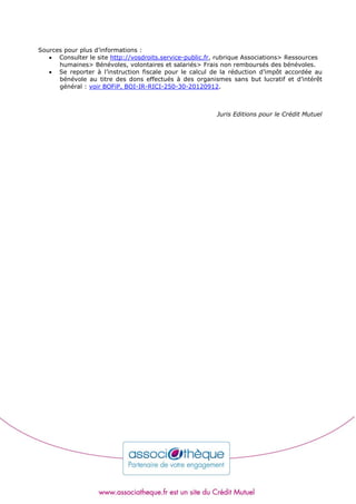 Sources pour plus d’informations :
 Consulter le site http://vosdroits.service-public.fr, rubrique Associations> Ressources
humaines> Bénévoles, volontaires et salariés> Frais non remboursés des bénévoles.
 Se reporter à l’instruction fiscale pour le calcul de la réduction d’impôt accordée au
bénévole au titre des dons effectués à des organismes sans but lucratif et d’intérêt
général : voir BOFiP, BOI-IR-RICI-250-30-20120912.
Juris Editions pour le Crédit Mutuel
 