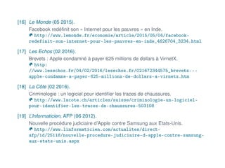 [16] Le Monde (05 2015).
Facebook redéﬁnit son « Internet pour les pauvres » en Inde.
http://www.lemonde.fr/economie/article/2015/05/04/facebook-
redefinit-son-internet-pour-les-pauvres-en-inde_4626704_3234.html
[17] Les Echos (02 2016).
Brevets : Apple condamné à payer 625 millions de dollars à VirnetX.
http:
//www.lesechos.fr/04/02/2016/lesechos.fr/021672344575_brevets---
apple-condamne-a-payer-625-millions-de-dollars-a-virnetx.htm
[18] La Côte (02 2016).
Criminologie : un logiciel pour identiﬁer les traces de chaussures.
http://www.lacote.ch/articles/suisse/criminologie-un-logiciel-
pour-identifier-les-traces-de-chaussures-503108
[19] L’Informaticien, AFP (06 2012).
Nouvelle procédure judiciaire d’Apple contre Samsung aux Etats-Unis.
http://www.linformaticien.com/actualites/direct-
afp/id/25118/nouvelle-procedure-judiciaire-d-apple-contre-samsung-
aux-etats-unis.aspx
 