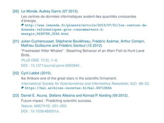 [20] Le Monde, Audrey Garric (07 2013).
Les centres de données informatiques avalent des quantités croissantes
d’énergie.
http://www.lemonde.fr/planete/article/2013/07/01/les-centres-de-
donnees-informatiques-gros-consommateurs-d-
energie_3439768_3244.html
[21] Julien Cucherousset, Stéphanie Boulêtreau, Frédéric Azémar, Arthur Compin,
Mathieu Guillaume and Frédéric Santoul (12 2012).
"Freshwater Killer Whales" : Beaching Behavior of an Alien Fish to Hunt Land
Birds.
PLoS ONE, 7(12) :1–6.
DOI : 10.1371/journal.pone.0050840 .
[22] Cyril Labbé (2010).
Ike Antkare one of the great stars in the scientiﬁc ﬁrmament.
International Society for Scientometrics and Informetrics Newsletter, 6(2) :48–52.
https://hal.archives-ouvertes.fr/hal-00713564
[23] Daniel E. Acuna, Stefano Allesina and Konrad P. Kording (09 2012).
Future impact : Predicting scientiﬁc success.
Nature, 489(7415) :201–202.
DOI : 10.1038/489201a .
 