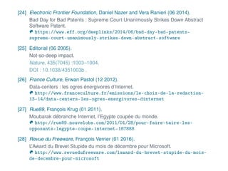 [24] Electronic Frontier Foundation, Daniel Nazer and Vera Ranieri (06 2014).
Bad Day for Bad Patents : Supreme Court Unanimously Strikes Down Abstract
Software Patent.
https://www.eff.org/deeplinks/2014/06/bad-day-bad-patents-
supreme-court-unanimously-strikes-down-abstract-software
[25] Editorial (06 2005).
Not-so-deep impact.
Nature, 435(7045) :1003–1004.
DOI : 10.1038/4351003b .
[26] France Culture, Erwan Pastol (12 2012).
Data-centers : les ogres énergivores d’Internet.
http://www.franceculture.fr/emissions/le-choix-de-la-redaction-
13-14/data-centers-les-ogres-energivores-dinternet
[27] Rue89, François Krug (01 2011).
Moubarak débranche Internet, l’Egypte coupée du monde.
http://rue89.nouvelobs.com/2011/01/28/pour-faire-taire-les-
opposants-legypte-coupe-internet-187888
[28] Revue du Freeware, François Verrier (01 2016).
L’Award du Brevet Stupide du mois de décembre pour Microsoft.
http://www.revuedufreeware.com/laward-du-brevet-stupide-du-mois-
de-decembre-pour-microsoft
 
