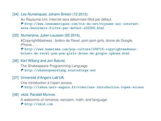 [34] Les Numériques, Johann Breton (12 2013).
Au Royaume-Uni, Internet sera désormais ﬁltré par défaut.
http://www.lesnumeriques.com/vie-du-net/royaume-uni-internet-
sera-desormais-filtre-par-defaut-n32266.html
[35] Numerama, Julien Lausson (05 2016).
#CopyrightMadness : boléro de Ravel, pom pom girls, drone de Google,
iPhone. . . .
http://www.numerama.com/pop-culture/168716-copyrightmadness-
bolero-de-ravel-pom-pom-girls-drone-de-google-iphone.html
[36] Karl Wiberg and Jon Åslund.
The Shakespeare Programming Language.
http://shakespearelang.sourceforge.net
[37] Université d’Angers Lab’UA.
Une introduction à l’open access.
http://labua.univ-angers.fr/video/une-introduction-lopen-access
[38] xkcd, Randall Munroe.
A webcomic of romance, sarcasm, math, and language.
http://xkcd.com
 