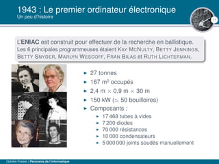 17
1943 : Le premier ordinateur électronique
Un peu d’histoire
L’ENIAC est construit pour effectuer de la recherche en ballistique.
Les 6 principales programmeuses étaient KAY MCNULTY, BETTY JENNINGS,
BETTY SNYDER, MARLYN WESCOFF, FRAN BILAS et RUTH LICHTERMAN.
27 tonnes
167 m2 occupés
2,4 m × 0,9 m × 30 m
150 kW ( 50 bouilloires)
Composants :
17 468 tubes à vides
7 200 diodes
70 000 résistances
10 000 condensateurs
5 000 000 joints soudés manuellement
Ophélie Fraisier | Panorama de l’informatique
 