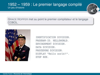 20
1952 – 1959 : Le premier langage compilé
Un peu d’histoire
GRACE HOPPER met au point le premier compilateur et le langage
COBOL.
IDENTIFICATION DIVISION.
PROGRAM-ID. HELLOWORLD.
ENVIRONMENT DIVISION.
DATA DIVISION.
PROCEDURE DIVISION.
DISPLAY "Hello world !".
STOP RUN.
Ophélie Fraisier | Panorama de l’informatique
 