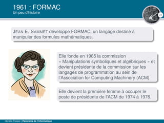 23
1961 : FORMAC
Un peu d’histoire
JEAN E. SAMMET développe FORMAC, un langage destiné à
manipuler des formules mathématiques.
Elle fonde en 1965 la commission
« Manipulations symboliques et algébriques » et
devient présidente de la commission sur les
langages de programmation au sein de
l’Association for Computing Machinery (ACM).
Elle devient la première femme à occuper le
poste de présidente de l’ACM de 1974 à 1976.
Ophélie Fraisier | Panorama de l’informatique
 