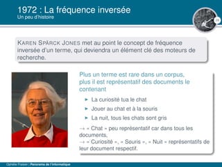 29
1972 : La fréquence inversée
Un peu d’histoire
KAREN SPÄRCK JONES met au point le concept de fréquence
inversée d’un terme, qui deviendra un élément clé des moteurs de
recherche.
Plus un terme est rare dans un corpus,
plus il est représentatif des documents le
contenant
La curiosité tua le chat
Jouer au chat et à la souris
La nuit, tous les chats sont gris
→ « Chat » peu représentatif car dans tous les
documents,
→ « Curiosité », « Souris », « Nuit » représentatifs de
leur document respectif.
Ophélie Fraisier | Panorama de l’informatique
 
