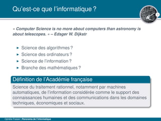 3
Qu’est-ce que l’informatique ?
« Computer Science is no more about computers than astronomy is
about telescopes. » – Edsger W. Dijkstr
Science des algorithmes ?
Science des ordinateurs ?
Science de l’information ?
Branche des mathématiques ?
Déﬁnition de l’Académie française
Science du traitement rationnel, notamment par machines
automatiques, de l’information considérée comme le support des
connaissances humaines et des communications dans les domaines
techniques, économiques et sociaux.
Ophélie Fraisier | Panorama de l’informatique
 