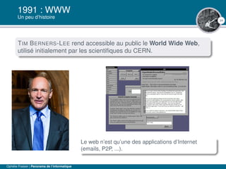 34
1991 : WWW
Un peu d’histoire
TIM BERNERS-LEE rend accessible au public le World Wide Web,
utilisé initialement par les scientiﬁques du CERN.
Le web n’est qu’une des applications d’Internet
(emails, P2P, ...).
Ophélie Fraisier | Panorama de l’informatique
 