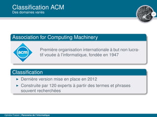41
Classiﬁcation ACM
Des domaines variés
Association for Computing Machinery
Première organisation internationale à but non lucra-
tif vouée à l’informatique, fondée en 1947
Classiﬁcation
Dernière version mise en place en 2012
Construite par 120 experts à partir des termes et phrases
souvent recherchées
Ophélie Fraisier | Panorama de l’informatique
 