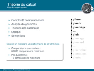 50
Théorie du calcul
Des domaines variés
Complexité computationnelle
Analyse d’algorithmes
Théories des automates
Logique
Sémantique
Trouver un mot dans un dictionnaire de 60 000 mots
Comparaisons successives :
60 000 comparaisons maximum
Par dichotomie :
16 comparaisons maximum
Ophélie Fraisier | Panorama de l’informatique
 