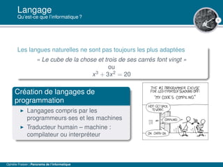6
Langage
Qu’est-ce que l’informatique ?
Les langues naturelles ne sont pas toujours les plus adaptées
« Le cube de la chose et trois de ses carrés font vingt »
ou
x3
+ 3x2
= 20
Création de langages de
programmation
Langages compris par les
programmeurs·ses et les machines
Traducteur humain – machine :
compilateur ou interpréteur
Ophélie Fraisier | Panorama de l’informatique
 