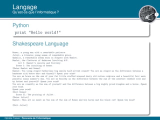7
Langage
Qu’est-ce que l’informatique ?
Python
print "Hello world!"
Shakespeare Language
Romeo, a young man with a remarkable patience.
Juliet, a likewise young woman of remarkable grace.
Ophelia, a remarkable woman much in dispute with Hamlet.
Hamlet, the flatterer of Andersen Insulting A/S.
Act I: Hamlet’s insults and flattery.
Scene I: The insulting of Romeo.
[Enter Hamlet and Romeo]
Hamlet: You lying stupid fatherless big smelly half-witted coward! You are as stupid as the difference between a
handsome rich brave hero and thyself! Speak your mind!
You are as brave as the sum of your fat little stuffed misused dusty old rotten codpiece and a beautiful fair warm
peaceful sunny summer’s day. You are as healthy as the difference between the sum of the sweetest reddest rose and
my father and yourself! Speak your mind!
You are as cowardly as the sum of yourself and the difference between a big mighty proud kingdom and a horse. Speak
your mind.
Speak your mind!
[Exit Romeo]
Scene II: The praising of Juliet.
[Enter Juliet]
Hamlet: Thou art as sweet as the sum of the sum of Romeo and his horse and his black cat! Speak thy mind!
[Exit Juliet]
Ophélie Fraisier | Panorama de l’informatique
 