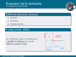 70
Évaluation de la recherche
La recherche en informatique
Différents éléments mesurés
Articles
Citations
Collaborations
h-index (Hirsh, 2005)
Un chercheur avec un indice de h
a publié h articles qui ont été
cités au moins h fois.
Ophélie Fraisier | Panorama de l’informatique
 
