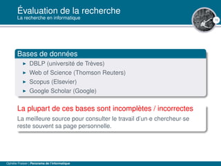 70
Évaluation de la recherche
La recherche en informatique
Bases de données
DBLP (université de Trèves)
Web of Science (Thomson Reuters)
Scopus (Elsevier)
Google Scholar (Google)
La plupart de ces bases sont incomplètes / incorrectes
La meilleure source pour consulter le travail d’un·e chercheur·se
reste souvent sa page personnelle.
Ophélie Fraisier | Panorama de l’informatique
 