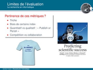 73
Limites de l’évaluation
La recherche en informatique
Pertinence de ces métriques ?
Triche
Biais de certains index
Quantitatif vs qualitatif : « Publish or
Perish »
Compétition vs collaboration
Ophélie Fraisier | Panorama de l’informatique
 