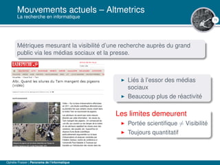 75
Mouvements actuels – Altmetrics
La recherche en informatique
Métriques mesurant la visibilité d’une recherche auprès du grand
public via les médias sociaux et la presse.
Liés à l’essor des médias
sociaux
Beaucoup plus de réactivité
Les limites demeurent
Portée scientiﬁque = Visibilité
Toujours quantitatif
Ophélie Fraisier | Panorama de l’informatique
 