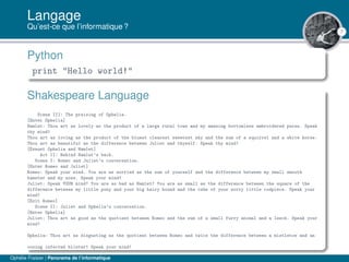 7
Langage
Qu’est-ce que l’informatique ?
Python
print "Hello world!"
Shakespeare Language
Scene III: The praising of Ophelia.
[Enter Ophelia]
Hamlet: Thou art as lovely as the product of a large rural town and my amazing bottomless embroidered purse. Speak
thy mind!
Thou art as loving as the product of the bluest clearest sweetest sky and the sum of a squirrel and a white horse.
Thou art as beautiful as the difference between Juliet and thyself. Speak thy mind!
[Exeunt Ophelia and Hamlet]
Act II: Behind Hamlet’s back.
Scene I: Romeo and Juliet’s conversation.
[Enter Romeo and Juliet]
Romeo: Speak your mind. You are as worried as the sum of yourself and the difference between my small smooth
hamster and my nose. Speak your mind!
Juliet: Speak YOUR mind! You are as bad as Hamlet! You are as small as the difference between the square of the
difference between my little pony and your big hairy hound and the cube of your sorry little codpiece. Speak your
mind!
[Exit Romeo]
Scene II: Juliet and Ophelia’s conversation.
[Enter Ophelia]
Juliet: Thou art as good as the quotient between Romeo and the sum of a small furry animal and a leech. Speak your
mind!
Ophelia: Thou art as disgusting as the quotient between Romeo and twice the difference between a mistletoe and an
oozing infected blister! Speak your mind!
Ophélie Fraisier | Panorama de l’informatique
 