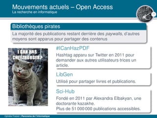 77
Mouvements actuels – Open Access
La recherche en informatique
Bibliothèques pirates
La majorité des publications restant derrière des paywalls, d’autres
moyens sont apparus pour partager des contenus
#ICanHazPDF
Hashtag apparu sur Twitter en 2011 pour
demander aux autres utilisateurs·trices un
article.
LibGen
Utilisé pour partager livres et publications.
Sci-Hub
Fondé en 2011 par Alexandra Elbakyan, une
doctorante kazakhe.
Plus de 51 000 000 publications accessibles.
Ophélie Fraisier | Panorama de l’informatique
 
