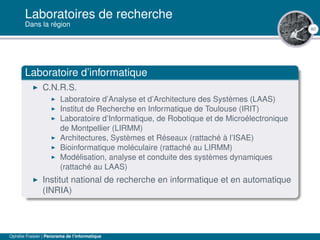 80
Laboratoires de recherche
Dans la région
Laboratoire d’informatique
C.N.R.S.
Laboratoire d’Analyse et d’Architecture des Systèmes (LAAS)
Institut de Recherche en Informatique de Toulouse (IRIT)
Laboratoire d’Informatique, de Robotique et de Microélectronique
de Montpellier (LIRMM)
Architectures, Systèmes et Réseaux (rattaché à l’ISAE)
Bioinformatique moléculaire (rattaché au LIRMM)
Modélisation, analyse et conduite des systèmes dynamiques
(rattaché au LAAS)
Institut national de recherche en informatique et en automatique
(INRIA)
Ophélie Fraisier | Panorama de l’informatique
 