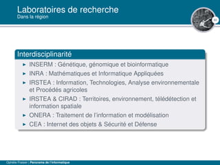 80
Laboratoires de recherche
Dans la région
Interdisciplinarité
INSERM : Génétique, génomique et bioinformatique
INRA : Mathématiques et Informatique Appliquées
IRSTEA : Information, Technologies, Analyse environnementale
et Procédés agricoles
IRSTEA & CIRAD : Territoires, environnement, télédétection et
information spatiale
ONERA : Traitement de l’information et modélisation
CEA : Internet des objets & Sécurité et Défense
Ophélie Fraisier | Panorama de l’informatique
 