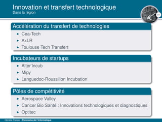 81
Innovation et transfert technologique
Dans la région
Accélération du transfert de technologies
Cea-Tech
AxLR
Toulouse Tech Transfert
Incubateurs de startups
Alter’Incub
Mipy
Languedoc-Roussillon Incubation
Pôles de compétitivité
Aerospace Valley
Cancer Bio Santé : Innovations technologiques et diagnostiques
Optitec
Ophélie Fraisier | Panorama de l’informatique
 