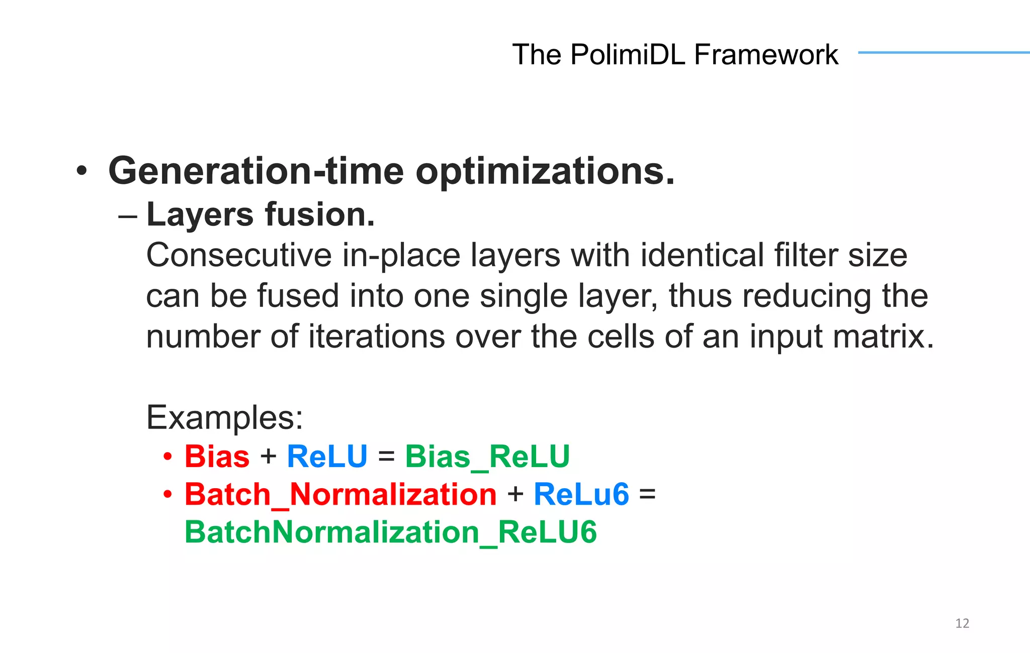 12
The PolimiDL Framework
• Generation-time optimizations.
– Layers fusion.
Consecutive in-place layers with identical filter size
can be fused into one single layer, thus reducing the
number of iterations over the cells of an input matrix.
Examples:
• Bias + ReLU = Bias_ReLU
• Batch_Normalization + ReLu6 =
BatchNormalization_ReLU6
 