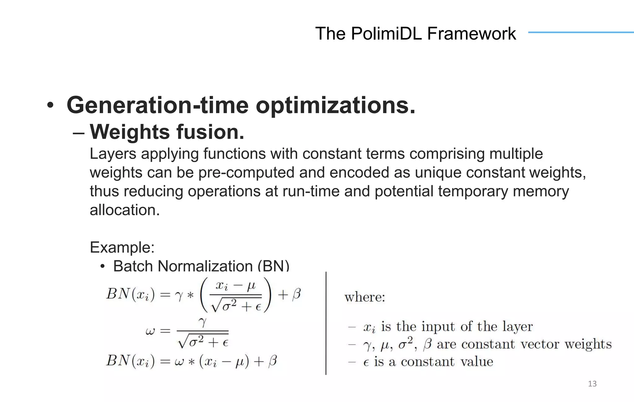 13
The PolimiDL Framework
• Generation-time optimizations.
– Weights fusion.
Layers applying functions with constant terms comprising multiple
weights can be pre-computed and encoded as unique constant weights,
thus reducing operations at run-time and potential temporary memory
allocation.
Example:
• Batch Normalization (BN)
 