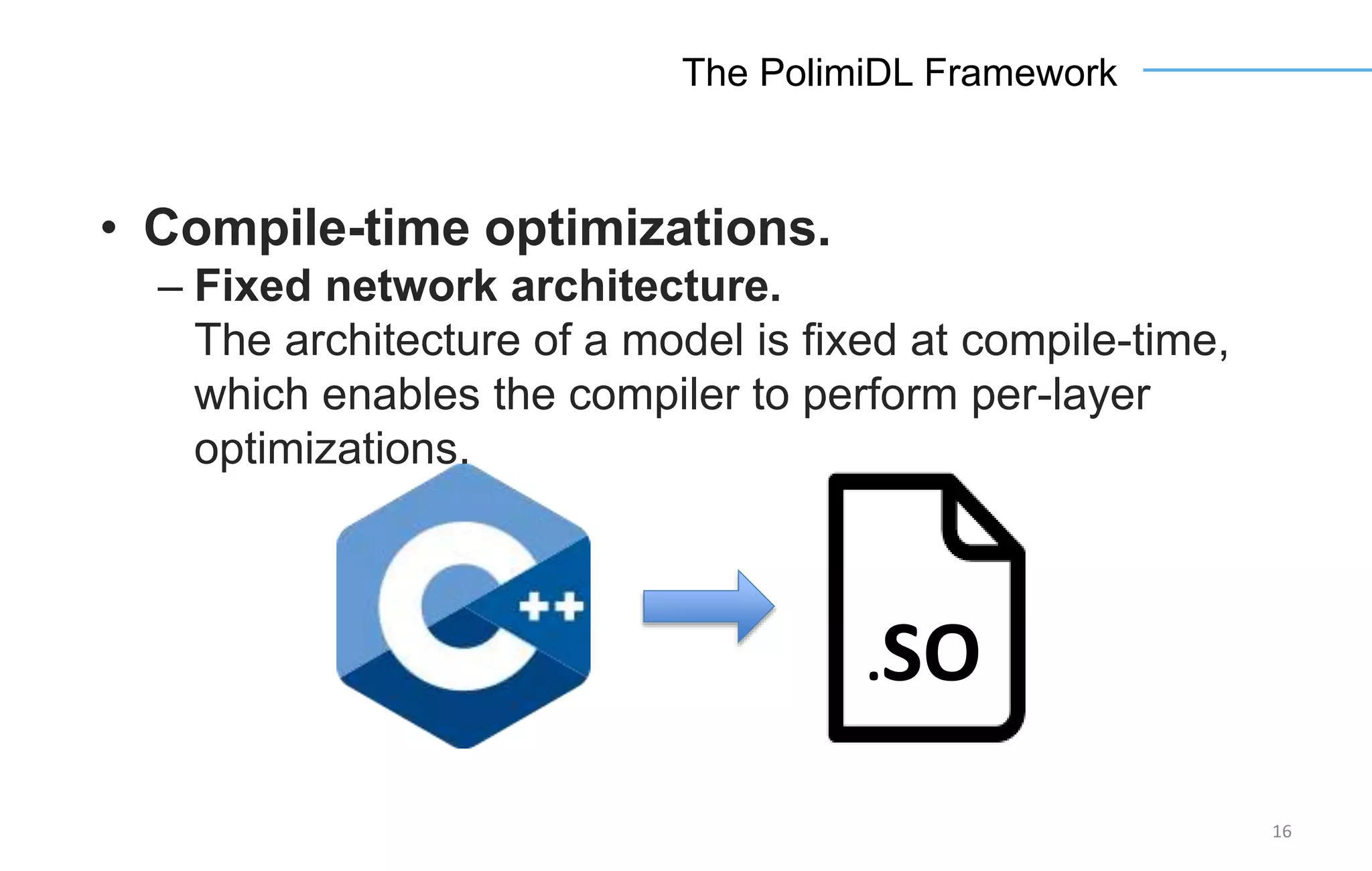 16
The PolimiDL Framework
• Compile-time optimizations.
– Fixed network architecture.
The architecture of a model is fixed at compile-time,
which enables the compiler to perform per-layer
optimizations.
.SO
 