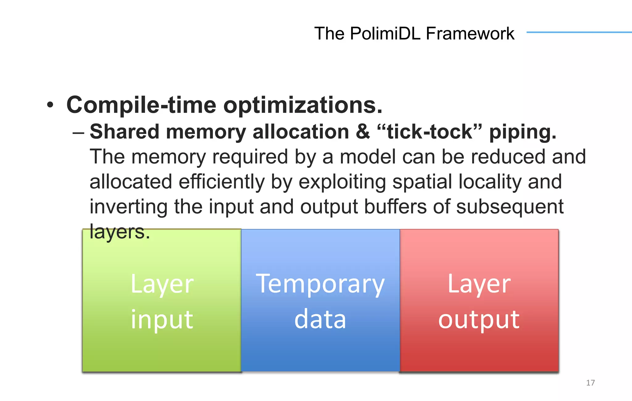 Layer
input
Layer
output
Layer
output
Layer
input
Layer
input
Layer
output
17
The PolimiDL Framework
• Compile-time optimizations.
– Shared memory allocation & “tick-tock” piping.
The memory required by a model can be reduced and
allocated efficiently by exploiting spatial locality and
inverting the input and output buffers of subsequent
layers.
Temporary
data
 